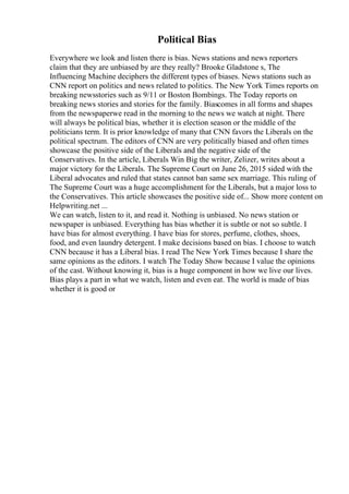 Political Bias
Everywhere we look and listen there is bias. News stations and news reporters
claim that they are unbiased by are they really? Brooke Gladstone s, The
Influencing Machine deciphers the different types of biases. News stations such as
CNN report on politics and news related to politics. The New York Times reports on
breaking newsstories such as 9/11 or Boston Bombings. The Today reports on
breaking news stories and stories for the family. Biascomes in all forms and shapes
from the newspaperwe read in the morning to the news we watch at night. There
will always be political bias, whether it is election season or the middle of the
politicians term. It is prior knowledge of many that CNN favors the Liberals on the
political spectrum. The editors of CNN are very politically biased and often times
showcase the positive side of the Liberals and the negative side of the
Conservatives. In the article, Liberals Win Big the writer, Zelizer, writes about a
major victory for the Liberals. The Supreme Court on June 26, 2015 sided with the
Liberal advocates and ruled that states cannot ban same sex marriage. This ruling of
The Supreme Court was a huge accomplishment for the Liberals, but a major loss to
the Conservatives. This article showcases the positive side of... Show more content on
Helpwriting.net ...
We can watch, listen to it, and read it. Nothing is unbiased. No news station or
newspaper is unbiased. Everything has bias whether it is subtle or not so subtle. I
have bias for almost everything. I have bias for stores, perfume, clothes, shoes,
food, and even laundry detergent. I make decisions based on bias. I choose to watch
CNN because it has a Liberal bias. I read The New York Times because I share the
same opinions as the editors. I watch The Today Show because I value the opinions
of the cast. Without knowing it, bias is a huge component in how we live our lives.
Bias plays a part in what we watch, listen and even eat. The world is made of bias
whether it is good or
 