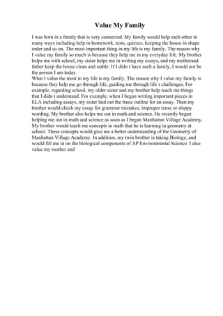 Value My Family
I was born in a family that is very connected. My family would help each other in
many ways including help in homework, tests, quizzes, keeping the house in shape
order and so on. The most important thing in my life is my family. The reason why
I value my family so much is because they help me in my everyday life. My brother
helps me with school, my sister helps me in writing my essays, and my motherand
father keep the house clean and stable. If I didn t have such a family, I would not be
the person I am today.
What I value the most in my life is my family. The reason why I value my family is
because they help me go through life, guiding me through life s challenges. For
example, regarding school, my older sister and my brother help teach me things
that I didn t understand. For example, when I began writing important pieces in
ELA including essays, my sister laid out the basic outline for an essay. Then my
brother would check my essay for grammar mistakes, improper tense or sloppy
wording. My brother also helps me out in math and science. He recently began
helping me out in math and science as soon as I began Manhattan Village Academy.
My brother would teach me concepts in math that he is learning in geometry at
school. These concepts would give me a better understanding of the Geometry of
Manhattan Village Academy. In addition, my twin brother is taking Biology, and
would fill me in on the biological components of AP Environmental Science. I also
value my mother and
 