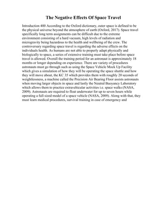 The Negative Effects Of Space Travel
Introduction 400 According to the Oxford dictionary, outer space is defined to be
the physical universe beyond the atmosphere of earth (Oxford, 2017). Space travel
specifically long term assignments can be difficult due to the extreme
environment consisting of a hard vacuum, high levels of radiation and
microgravity being hazardous to the health and wellbeing of the crew. The
controversary regarding space travel is regarding the adverse effects on the
individuals health. As humans are not able to properly adapt physically and
biologically to space, a series of extensive training must take place before space
travel is allowed. Overall the training period for an astronaut is approximately 18
months or longer depending on experience. There are variety of procedures
astronauts must go through such as using the Space Vehicle Mock Up Facility
which gives a simulation of how they will be operating the space shuttle and how
they will move about, the KC 35 which provides them with roughly 20 seconds of
weightlessness, a machine called the Precision Air Bearing Floor assists astronauts
when moving larger objects in space and lastly the Neutral Buoyancy Laboratory
which allows them to practice extravehicular activities i.e. space walks (NASA,
2009). Astronauts are required to float underwater for up to seven hours while
operating a full sized model of a space vehicle (NASA, 2009). Along with that, they
must learn medical procedures, survival training in case of emergency and
 