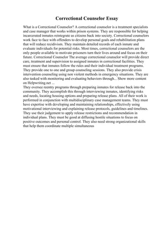 Correctional Counselor Essay
What is a Correctional Counselor? A correctional counselor is a treatment specialists
and case manager that works within prison systems. They are responsible for helping
incarcerated inmates reintegrate as citizens back into society. Correctional counselors
work face to face with offenders to develop personal goals and rehabilitation plans
that will reduce recidivism. They maintain detailed records of each inmate and
evaluate individuals for potential risks. Most times, correctional counselors are the
only people available to motivate prisoners turn their lives around and focus on their
future. Correctional Counselor The average correctional counselor will provide direct
care, treatment and supervision to assigned inmates in correctional facilities. They
must ensure that inmates follow the rules and their individual treatment programs.
They provide one to one and group counseling sessions. They also provide crisis
intervention counseling using non violent methods in emergency situations. They are
also tasked with monitoring and evaluating behaviors through... Show more content
on Helpwriting.net ...
They oversee reentry programs through preparing inmates for release back into the
community. They accomplish this through interviewing inmates, identifying risks
and needs, locating housing options and preparing release plans. All of their work is
performed in conjunction with multidisciplinary case management teams. They must
have expertise with developing and maintaining relationships, effectively using
motivational interviewing and explaining release protocols, guidelines and timelines.
They use their judgement to apply release restrictions and recommendation in
individual plans. They must be good at diffusing hostile situations to focus on
positive outcomes and personal control. They also need strong organizational skills
that help them coordinate multiple simultaneous
 