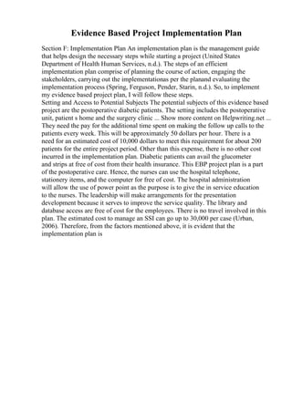 Evidence Based Project Implementation Plan
Section F: Implementation Plan An implementation plan is the management guide
that helps design the necessary steps while starting a project (United States
Department of Health Human Services, n.d.). The steps of an efficient
implementation plan comprise of planning the course of action, engaging the
stakeholders, carrying out the implementationas per the planand evaluating the
implementation process (Spring, Ferguson, Pender, Starin, n.d.). So, to implement
my evidence based project plan, I will follow these steps.
Setting and Access to Potential Subjects The potential subjects of this evidence based
project are the postoperative diabetic patients. The setting includes the postoperative
unit, patient s home and the surgery clinic ... Show more content on Helpwriting.net ...
They need the pay for the additional time spent on making the follow up calls to the
patients every week. This will be approximately 50 dollars per hour. There is a
need for an estimated cost of 10,000 dollars to meet this requirement for about 200
patients for the entire project period. Other than this expense, there is no other cost
incurred in the implementation plan. Diabetic patients can avail the glucometer
and strips at free of cost from their health insurance. This EBP project plan is a part
of the postoperative care. Hence, the nurses can use the hospital telephone,
stationery items, and the computer for free of cost. The hospital administration
will allow the use of power point as the purpose is to give the in service education
to the nurses. The leadership will make arrangements for the presentation
development because it serves to improve the service quality. The library and
database access are free of cost for the employees. There is no travel involved in this
plan. The estimated cost to manage an SSI can go up to 30,000 per case (Urban,
2006). Therefore, from the factors mentioned above, it is evident that the
implementation plan is
 