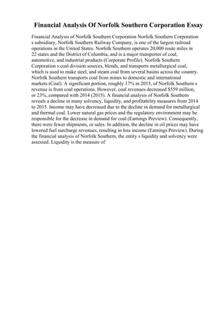 Financial Analysis Of Norfolk Southern Corporation Essay
Financial Analysis of Norfolk Southern Corporation Norfolk Southern Corporation
s subsidiary, Norfolk Southern Railway Company, is one of the largest railroad
operations in the United States. Norfolk Southern operates 20,000 route miles in
22 states and the District of Columbia, and is a major transporter of coal,
automotive, and industrial products (Corporate Profile). Norfolk Southern
Corporation s coal division sources, blends, and transports metallurgical coal,
which is used to make steel, and steam coal from several basins across the country.
Norfolk Southern transports coal from mines to domestic and international
markets (Coal). A significant portion, roughly 17% in 2015, of Norfolk Southern s
revenue is from coal operations. However, coal revenues decreased $559 million,
or 23%, compared with 2014 (2015). A financial analysis of Norfolk Southern
reveals a decline in many solvency, liquidity, and profitability measures from 2014
to 2015. Income may have decreased due to the decline in demand for metallurgical
and thermal coal. Lower natural gas prices and the regulatory environment may be
responsible for the decrease in demand for coal (Earnings Preview). Consequently,
there were fewer shipments, or sales. In addition, the decline in oil prices may have
lowered fuel surcharge revenues, resulting in less income (Earnings Preview). During
the financial analysis of Norfolk Southern, the entity s liquidity and solvency were
assessed. Liquidity is the measure of
 