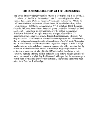 The Incarceration Levels Of The United States
The United States (US) incarcerates its citizens at the highest rate in the world, 707
US citizens per 100,000 are incarcerated, a rate 5 10 times higher than other
western democracies (National Research Council, 2014). From the 1930s to the
1970s the number of incarcerated citizens in the US remained relatively stable,
161 citizens per 100,00 were incarcerated in 1972 (Hindelang, 1977). However
since the 1970s the population of America s prison system has increased by 700%
(ACLU, 2011), and there are now currently over 2.2 million incarcerated
Americans. Because of this rapid increase to an unprecedented level US
incarceration levels have been widely discussed across academic literature. Not
only are current US incarceration levels internationally unique and unprecedented,
they are unique and unprecedented within the history of the US itself. This makes
the US incarceration levels best suited to a single case analysis, as there is a high
level of internal historical change to compare across. It is widely accepted that the
rise in US incarceration levels are due to the war on drugs tough on crime law
enforcement strategies introduced in the 1970s to combat illegal drug activity.
However, there are differing theories as to how these historic policies continue to
impact incarceration levels today. In this essay I will argue that the war on drugs is
one of many mechanisms employed to continually discriminate against the black
minority in America. I will analyse
 