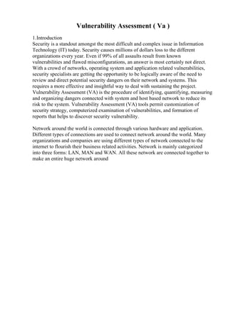 Vulnerability Assessment ( Va )
1.Introduction
Security is a standout amongst the most difficult and complex issue in Information
Technology (IT) today. Security causes millions of dollars loss to the different
organizations every year. Even if 99% of all assaults result from known
vulnerabilities and flawed misconfigurations, an answer is most certainly not direct.
With a crowd of networks, operating system and application related vulnerabilities,
security specialists are getting the opportunity to be logically aware of the need to
review and direct potential security dangers on their network and systems. This
requires a more effective and insightful way to deal with sustaining the project.
Vulnerability Assessment (VA) is the procedure of identifying, quantifying, measuring
and organizing dangers connected with system and host based network to reduce its
risk to the system. Vulnerability Assessment (VA) tools permit customization of
security strategy, computerized examination of vulnerabilities, and formation of
reports that helps to discover security vulnerability.
Network around the world is connected through various hardware and application.
Different types of connections are used to connect network around the world. Many
organizations and companies are using different types of network connected to the
internet to flourish their business related activities. Network is mainly categorized
into three forms: LAN, MAN and WAN. All these network are connected together to
make an entire huge network around
 