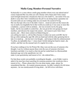 Mafia Gang Member-Personal Narrative
So,basically it s a story about a mafia gang member whom every one adored and of
course respected.She was,what you call a beauty with a brain and if time comes
each fortnight turned into a beast(sorry that was a bit clichГ©)....her motto if for you
death is scary then I don t mind,because the job we are doing doesn t guarantee our
lives,but until you are working under me you mustn t be scared of living.
She was the type who even if she didn t want to .. stood out and even the reason she
was in mafia was laughable but in that world you could say it was scary or more like
a landmine...a poison with no antidote... she was revered even by the gang
leader...but he was unable to control her...she was given her own group,own loyal
members, and ofcourse the respect she earned.....her reason to join I don t have
anyone..and ... Show more content on Helpwriting.net ...
you calling me mam i.e. call me Boss because it makes me seem cool,OK! she let
him go while making the sign OK with one hand and with the other gesturing him to
take it to stand up ... she has lost it ,he thought... and trying to hide his embarrassment
Yes,Boss ,he replied(his face /// {moe},heart 3)while taking her hand to stand...she
smiled.. and that was the unusual start of a regular love story...
If you have nothing to live for Protect Me {they were not the eyes of someone who
thought, I can live without anyone those were the eyes of someone who knew
loneliness and didn t it so much so that she put her sealed heart in a Boroncarbide
diamond cage out in the open[Ironic isn t it]}.
make it your goal,destiny and reason to live ..she ordered him.....
For him those words were probably everything,he thought.....even if didn t want to
admit it he must have been searching for someone,someone who would give him a
reason to live.... Please..please don t live me alone mama...papa...please ,he
remembered that day....he wanted someone,anyone...he didn t wanted to be left alone
anymore....he was scared,scared of living alone.....he fell in love with those
 