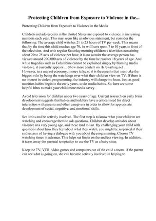 Protecting Children from Exposure to Violence in the...
Protecting Children from Exposure to Violence in the Media
Children and adolescents in the United States are exposed to violence in increasing
numbers each year. This may seem like an obvious statement, but consider the
following: The average child watches 21 to 23 hours of TV per week. This means
that by the time this child reaches age 70, he will have spent 7 to 10 years in front of
the television. And with regular Saturday morning children s television containing
about 20 to 25 acts of violence per hour, it is no wonder the average person has
viewed around 200,000 acts of violence by the time he reaches 18 years of age. And
while tragedies such as Columbine cannot be explained simply by blaming media
violence, it currently appears ... Show more content on Helpwriting.net ...
However, in a market economy, money talks, so it is the parents that must take the
biggest role by being the watchdogs over what their children view on TV. If there is
no interest in violent programming, the industry will change its focus. Just as good
nutrition habits begin in the early years, so do media habits. So, here are some
helpful hints to make your child more media savvy.
Avoid television for children under two years of age. Current research on early brain
development suggests that babies and toddlers have a critical need for direct
interaction with parents and other caregivers in order to allow for appropriate
development of social, cognitive, and emotional skills.
Set limits and be actively involved. The first step is to know what your children are
watching and encourage them to ask questions. Children develop attitudes about
violence at a very young age, and these tend to last. By challenging your child with
questions about how they feel about what they watch, you might be surprised at their
enthusiasm of having a dialogue with you about the programming. Choose TV
watching times in advance. This helps set limits on the endless viewing. In addition,
it takes away the parental temptation to use the TV as a baby sitter.
Keep the TV, VCR, video games and computers out of the child s room. If the parent
can see what is going on, she can become actively involved in helping to
 
