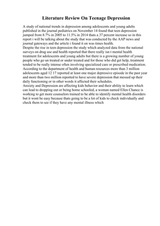 Literature Review On Teenage Depression
A study of national trends in depression among adolescents and young adults
published in the journal pediatrics on November 14 found that teen depression
jumped from 8.7% in 2005 to 11.5% in 2014 thats a 37 percent increase so in this
report i will be talking about the study that was conducted by the AAP news and
journal gateways and the article i found it on was times health.
Despite the rise in teen depression the study which analyzed data from the national
surveys on drug use and health reported that there really isn t mental health
treatment for adolescents and young adults but there is a growing number of young
people who go un treated or under treated and for those who did get help, treatment
tended to be really intense often involving specialized care or prescribed medication.
According to the department of health and human resources more than 3 million
adolescents aged 12 17 reported at least one major depressive episode in the past year
and more than two million reported to have severe depression that messed up their
daily functioning or in other words it affected their schedules.
Anxiety and Depression are affecting kids behavior and their ability to learn which
can lead to dropping out or being home schooled, a woman named Ellen Chance is
working to get more counselors trained to be able to identify mental health disorders
but it wont be easy because thats going to be a lot of kids to check individually and
check them to see if they have any mental illness which
 