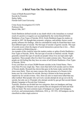 A Brief Note On The Suicide By Firearms
Cause of Death Research Paper
Suicide by Firearms
Hailey Sable
Florida Gulf Coast University
Crime Scene Investigation CCJ 3670
Professor Zinn
March 20th, 2017
Emile Durkheim defined suicide as any death which is the immediate or eventual
result of a positive or negative act accomplished by the victim himself (Emile
Durkheim s Four Types of Suicide, 2014). Emile Durkheim began his studies on
suicide in 1897. He thought that economic, religious, and military factors would
greatly influence his findings. After he concluded his study he found that there were
four different types of suicide. The first type of suicide is Egoistic suicide. This type
of suicide occurs when the degree of social interaction a person has is low. ... Show
more content on Helpwriting.net ...
An example of this could be when the market crashes or spikes (Emile Durkheim s
Four Types of Suicide, 2014). The last type of suicide is Fatalistic suicide. People
generally commit this type of suicide are people whose lives are kept under tight
regulation. These people often live their lives under extreme rules. These types of
people are left feeling like they have no sense of self (Emile Durkheim s Four Types
of Suicide, 2014) .
Every year there are at least 20,000 firearm suicides in the United States. That s
more than 50 every single day. That s more than half of all suicides and two thirds
of firearm deaths. Research has shown that guns in the home make suicide three
times more likely. There are many reasons why the presence of a firearm in the
home can t be a risk factor for suicide. Having a firearm in the house provides
impulsivity for suicide at times. Also, firms are also so much more lethal than any
other method. Most people who survived a suicide attempt do not go on to die by
suicide, but only one in 10 people who attempt suicide by gun get that second chance
(Brady Campaign to Prevent Gun Violence).
Typically, firearms are divided into two categories, there are handguns and long
guns. Handguns are firearms such as pistols that are designed to be held and fired
with one hand. The most common types of handguns are single shot handguns,
revolvers, and semiautomatics (Saferstein, 2016, p. 192 193). All handguns can be
classified as either single action or
 