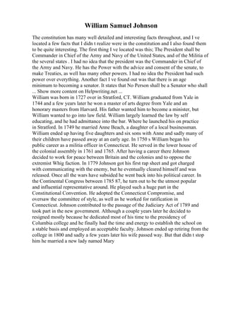 William Samuel Johnson
The constitution has many well detailed and interesting facts throughout, and I ve
located a few facts that I didn t realize were in the constitution and I also found them
to be quite interesting. The first thing I ve located was this; The President shall be
Commander in Chief of the Army and Navy of the United States, and of the Militia of
the several states . I had no idea that the president was the Commander in Chief of
the Army and Navy. He has the Power with the advice and consent of the senate, to
make Treaties, as well has many other powers. I had no idea the President had such
power over everything. Another fact I ve found out was that there is an age
minimum to becoming a senator. It states that No Person shall be a Senator who shall
... Show more content on Helpwriting.net ...
William was born in 1727 over in Stratford, CT. William graduated from Yale in
1744 and a few years later he won a master of arts degree from Yale and an
honorary masters from Harvard. His father wanted him to become a minister, but
William wanted to go into law field. William largely learned the law by self
educating, and he had admittance into the bar. Where he launched his on practice
in Stratford. In 1749 he married Anne Beach, a daughter of a local businessman.
William ended up having five daughters and six sons with Anne and sadly many of
their children have passed away at an early age. In 1750 s William began his
public career as a militia officer in Connecticut. He served in the lower house of
the colonial assembly in 1761 and 1765. After having a career there Johnson
decided to work for peace between Britain and the colonies and to oppose the
extremist Whig faction. In 1779 Johnson got his first rap sheet and got charged
with communicating with the enemy, but he eventually cleared himself and was
released. Once all the wars have subsided he went back into his political career. In
the Continental Congress between 1785 87, he turn out to be the utmost popular
and influential representative around. He played such a huge part in the
Constitutional Convention. He adopted the Connecticut Compromise, and
oversaw the committee of style, as well as he worked for ratification in
Connecticut. Johnson contributed to the passage of the Judiciary Act of 1789 and
took part in the new government. Although a couple years later he decided to
resigned mostly because he dedicated most of his time to the presidency of
Columbia college and he finally had the time and energy to establish the school on
a stable basis and employed an acceptable faculty. Johnson ended up retiring from the
college in 1800 and sadly a few years later his wife passed way. But that didn t stop
him he married a new lady named Mary
 