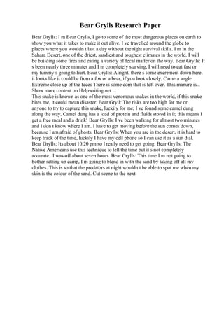 Bear Grylls Research Paper
Bear Grylls: I m Bear Grylls, I go to some of the most dangerous places on earth to
show you what it takes to make it out alive. I ve travelled around the globe to
places where you wouldn t last a day without the right survival skills. I m in the
Sahara Desert, one of the driest, sandiest and toughest climates in the world. I will
be building some fires and eating a variety of fecal matter on the way. Bear Grylls: It
s been nearly three minutes and I m completely starving, I will need to eat fast or
my tummy s going to hurt. Bear Grylls: Alright, there s some excrement down here,
it looks like it could be from a fox or a bear, if you look closely, Camera angle:
Extreme close up of the feces There is some corn that is left over. This manure is...
Show more content on Helpwriting.net ...
This snake is known as one of the most venomous snakes in the world, if this snake
bites me, it could mean disaster. Bear Gryll: The risks are too high for me or
anyone to try to capture this snake, luckily for me; I ve found some camel dung
along the way. Camel dung has a load of protein and fluids stored in it; this means I
get a free meal and a drink! Bear Grylls: I ve been walking for almost two minutes
and I don t know where I am. I have to get moving before the sun comes down,
because I am afraid of ghosts. Bear Grylls: When you are in the desert, it is hard to
keep track of the time, luckily I have my cell phone so I can use it as a sun dial.
Bear Grylls: Its about 10.20 pm so I really need to get going. Bear Grylls: The
Native Americans use this technique to tell the time but it s not completely
accurate...I was off about seven hours. Bear Grylls: This time I m not going to
bother setting up camp, I m going to blend in with the sand by taking off all my
clothes. This is so that the predators at night wouldn t be able to spot me when my
skin is the colour of the sand. Cut scene to the next
 