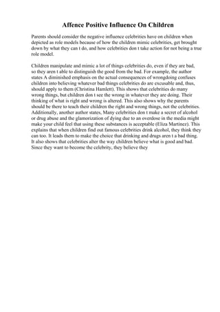 Affence Positive Influence On Children
Parents should consider the negative influence celebrities have on children when
depicted as role models because of how the children mimic celebrities, get brought
down by what they can t do, and how celebrities don t take action for not being a true
role model.
Children manipulate and mimic a lot of things celebrities do, even if they are bad,
so they aren t able to distinguish the good from the bad. For example, the author
states A diminished emphasis on the actual consequences of wrongdoing confuses
children into believing whatever bad things celebrities do are excusable and, thus,
should apply to them (Christina Hamlett). This shows that celebrities do many
wrong things, but children don t see the wrong in whatever they are doing. Their
thinking of what is right and wrong is altered. This also shows why the parents
should be there to teach their children the right and wrong things, not the celebrities.
Additionally, another author states, Many celebrities don t make a secret of alcohol
or drug abuse and the glamorization of dying due to an overdose in the media might
make your child feel that using these substances is acceptable (Eliza Martinez). This
explains that when children find out famous celebrities drink alcohol, they think they
can too. It leads them to make the choice that drinking and drugs aren t a bad thing.
It also shows that celebrities alter the way children believe what is good and bad.
Since they want to become the celebrity, they believe they
 