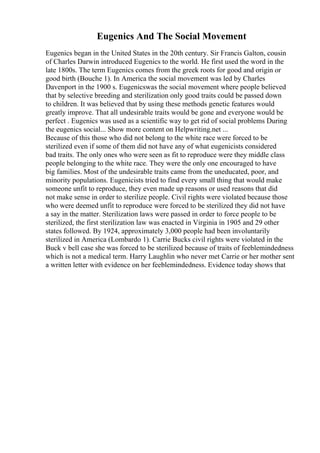 Eugenics And The Social Movement
Eugenics began in the United States in the 20th century. Sir Francis Galton, cousin
of Charles Darwin introduced Eugenics to the world. He first used the word in the
late 1800s. The term Eugenics comes from the greek roots for good and origin or
good birth (Bouche 1). In America the social movement was led by Charles
Davenport in the 1900 s. Eugenicswas the social movement where people believed
that by selective breeding and sterilization only good traits could be passed down
to children. It was believed that by using these methods genetic features would
greatly improve. That all undesirable traits would be gone and everyone would be
perfect . Eugenics was used as a scientific way to get rid of social problems During
the eugenics social... Show more content on Helpwriting.net ...
Because of this those who did not belong to the white race were forced to be
sterilized even if some of them did not have any of what eugenicists considered
bad traits. The only ones who were seen as fit to reproduce were they middle class
people belonging to the white race. They were the only one encouraged to have
big families. Most of the undesirable traits came from the uneducated, poor, and
minority populations. Eugenicists tried to find every small thing that would make
someone unfit to reproduce, they even made up reasons or used reasons that did
not make sense in order to sterilize people. Civil rights were violated because those
who were deemed unfit to reproduce were forced to be sterilized they did not have
a say in the matter. Sterilization laws were passed in order to force people to be
sterilized, the first sterilization law was enacted in Virginia in 1905 and 29 other
states followed. By 1924, approximately 3,000 people had been involuntarily
sterilized in America (Lombardo 1). Carrie Bucks civil rights were violated in the
Buck v bell case she was forced to be sterilized because of traits of feeblemindedness
which is not a medical term. Harry Laughlin who never met Carrie or her mother sent
a written letter with evidence on her feeblemindedness. Evidence today shows that
 