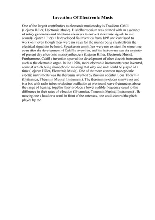 Invention Of Electronic Music
One of the largest contributors to electronic music today is Thaddeus Cahill
(Lejaren Hiller, Electronic Music). His telharmonium was created with an assembly
of rotary generators and telephone receivers to convert electronic signals to into
sound (Lejaren Hiller). He developed his invention from 1895 and continued to
work on it even though there were no ways for the sounds being created from the
electrical signals to be heard. Speakers or amplifiers were non existent for some time
even after the development of Cahill s invention, and his instrument was the ancestor
of present day electronic musicsynthesizers (Lejaren Hiller, Electronic Music).
Furthermore, Cahill s invention spurred the development of other electric instruments
such as the electronic organ. In the 1920s, more electronic instruments were invented,
some of which being monophonic meaning that only one note could be played at a
time (Lejaren Hiller, Electronic Music). One of the more common monophonic
electric instruments was the theremin invented by Russian scientist Leon Theremin
(Britannica, Theremin Musical Instrument). The theremin produces sine waves and
is a box with radio tubes producing oscillation at two sound wave frequencies above
the range of hearing; together they produce a lower audible frequency equal to the
difference in their rates of vibration (Britannica, Theremin Musical Instrument) . By
moving one s hand or a wand in front of the antennas, one could control the pitch
played by the
 
