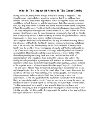 What Is The Impact Of Money In The Great Gatsby
During the 1920s, many people thought money was the key to happiness. They
thought money could only have a positive impact on their lives and keep them
content. However, these people neglected to realize the negative effects that wealth
would have on both themselves and the large impact that it has on society. Amidst
their joy, they were unable to see that and wealth does more harm than it does good.
F.Scott Fitzgerald s novel, The Great Gatsby, illustrates his perspective on the 1920s.
This story takes place on Long Island in the Summer of 1922 and follows the life of
narrator Nick Carraway and the many interesting encounters he has with his friends,
such as Jay Gatsby as well as Tom and Daisy Buchanan. Fitzgerald is able to convey
these negative... Show more content on Helpwriting.net ...
An example of this is Jay Gatsby himself and the way he makes his money. Due to
the influences of Dan Cody, Jay Gatsby becomes obsessed with money and chases
after it for his entire life. This necessity for the fame and riches of money leads
Gatsby into the world of illegal bootlegging, where, he and Wolfsheim brought up
a lot of side street drug stores here and in Chicago and sold grain alcohol over the
counter (133). This illustration of the negative impacts of money in the 1920s
shows how pursuing something, such as wealth, can lead one into a life of
criminal activity and corruption. It can even affect someone like Gatsby, who
during his early years is just a young man with a dream, but who turns later into a
criminal who has made millions through illegal business dealings. Another instance
of the negative impacts of money is manifested through Fitzgerald s depiction of
Tom and Daisy. At first, Nick, the narrator, portrays Daisy as someone who is kind
and always helpful. But, at the end of the novel, when Nick exposes Tom ratted Jay
and Daisy followed suit, Nick said they, were careless people... they smashed up
things or creatures and then retreated back into their money or their vast
carelessness... (179). This quote about the Buchanans explains how both Tom and
Daisy are essentially careless people. Fitzgerald uses them to portray the stereotype
that those who have a lot of wealth are careless and not sympathetic towards others.
The Buchanans think their wealth is able to shield them from the harms and
problems of society, so they are egotistical and never gain an understanding of what
it is like to not be rich. Fitzgerald s development of the plotline in this way highlights
the negative impacts of money on
 