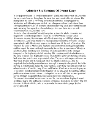 Aristotle s Six Elements Of Drama Essay
In the popular sitcom TV series Friends (1994 2010), has displayed all of Aristotle s
six important elements throughout the show that were required for the drama. The
main plot of the show is revolving around six best friends living together in
Manhattan, and following up with their everyday personal and professional lives.
Throughout the show, all six elements of drama are being taken place in the modern
series showing that regardless of small changes here and there, there are still
connections back to Aristotle s view.
Aristotle s first element is Plot which requires to have the whole, complete, and
magnitude. In the first episode of season 1: The One Where Monica Gets a
Roommate, the storyline starts out with Monica meeting her old high school best
friend Rachel. And since Rachel was having some personal life problems, she ends
up moving in with Monica and stays as her best friend till the end of the show. The
whole of the show is Monica and Rachel s relationship from the beginning till the
end has stayed the same. Although eventually Rachel had to move out of Monica s
apartment, their friendship still continued on and is considered to be stronger
compared to the beginning of their meeting. The complete which is also known as
the unity of action was displayed because when the two girls were having problems,
both were able to solve and help out each other. They were able to put each other as
their main priority and showing each other the attention they need. And the
magnitude is absolutely present because although it was quite abrupt with Rachel is
moving in with Monica, but as the story went on. Everything was relevant to all the
other characters: Chandler, Joey, Ross, and Phoebe. Which show the whole purpose
of the show, friends are meant to stay together till the end, even though they all had
problems with one another at one certain point, but were still able to move past and
have a stronger, inseparable bond throughout the whole sitcom series.
The second element is Character and each of the characters have displayed moral
goodness, true to life, and had a consistent appearance throughout the show. The first
character is Monica Geller, who is known to be the mom of the group. She has
always provided
 