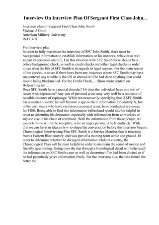 Interview On Interview Plan Of Sergeant First Class John...
Interview plan of Sergeant First Class John Smith
Michael J Smith
American Military University
INTL 408
Pre Interview plan.
In order to fully maximize the interview of SFC John Smith, there must be
background information to establish information on his nuances, behavior as well
as past experiences and life. For this situation with SFC Smith there should be a
police background check, as well as credit checks and other legal checks in order
to see what the life of SFC Smith is in regards to legal reasons. For the main reason
of the checks, is to see if there have been any instances where SFC Smith may have
encountered any trouble in the US or abroad or if he had done anything that could
lead to being blackmailed. For the Credit Check, ... Show more content on
Helpwriting.net ...
Does SFC Smith have a mental disorder? Or does the individual have any sort of
issues with depression? Any sort of personal crisis may very well be a indicator of
possible instance of espionage. While not necessarily specifying that if SFC Smith
has a mental disorder, he will become a spy or elicit information for country X, but
in the past, many who have experience personal crisis, have conducted espionage
for FISS. Being able to find this information beforehand would also be helpful in
order to determine his demeanor, especially with information from co workers or
anyone else in his chain of command. With the information from these people, we
can determine will he be receptive, is he an angry person, is he friendly etc. With
this we can have an idea as how to shape the conversation before the interview begins.
Chronological Interviewing Plan SFC Smith is a Service Member that is returning
from a Eastern Bloc country, and was part of a training team while one ground. In
order to determine whether he divulged information while in country, the
Chronological Plan will be most helpful in order to maintain the sense of routine and
friendly questioning. Going over the trip through chronological detail will help recall
the information on SFC Smiths part as well as determine if he had been elicited or if
he had potentially given information freely. For the interview site, the less formal the
better but
 