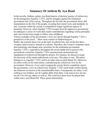 Summary Of Anthem By Ayn Rand
In the novella, Anthem, author Ayn Rand depicts a futuristic journey of rediscovery
by the protagonist, Equality 7 2521, and his struggles against the totalitarian
government rule of his society. Throughout the novella, the government shows full
manipulation on the life of the people, revealing their moral views and standards. In
fact, everyone within the society is compelled to forget significant aspects of
humanity. However, when Equality 7 2521 escapes from the oppressive government,
he undergoes a series of events that creates contradictions regarding various principles
and views he has been taught to follow since childhood.
Various examples of the government s views are shown through Equality 7 2521 s
perspective as the novel ... Show more content on Helpwriting.net ...
Rather, the councils focus was on the lack of collectivism, also on the fact that a
sweeper rediscovered it, instead of a scholar. Therefore, the Council s responses show
that technology and change aren t priorities for the totalitarian government.
Equality 7 2521 s experiences throughout the novel enable him to perceive the
government s atrocities. Equality 7 2521 unconsciously demonstrates his
repudiation of collectivism through his actions. For instance, he chooses to keep
his discovery of the tunnel undisclosed, as he says, This place is ours. This place
belongs to us, Equality 7 2521, and to no other men on earth (Rand 34). Moreover,
he solely works on his innovations, contradicting the collectivist view by the
government. However, it isn t until escaping the society that he completely rejects
the government s view on collectivism. Equality 7 2521 reads books written during
the infamous era known as the unmentionable times. Consequently, he states, I owe
nothing to my brothers, nor do I gather debts from them. I ask none to live for me,
nor do I live for any others as well as, This word (we) must never be placed first
within man s soul (Rand 96). These quotes demonstrate
 