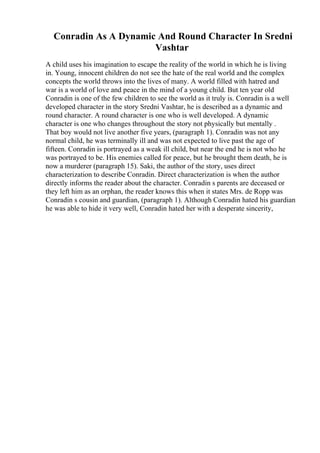 Conradin As A Dynamic And Round Character In Sredni
Vashtar
A child uses his imagination to escape the reality of the world in which he is living
in. Young, innocent children do not see the hate of the real world and the complex
concepts the world throws into the lives of many. A world filled with hatred and
war is a world of love and peace in the mind of a young child. But ten year old
Conradin is one of the few children to see the world as it truly is. Conradin is a well
developed character in the story Sredni Vashtar, he is described as a dynamic and
round character. A round character is one who is well developed. A dynamic
character is one who changes throughout the story not physically but mentally .
That boy would not live another five years, (paragraph 1). Conradin was not any
normal child, he was terminally ill and was not expected to live past the age of
fifteen. Conradin is portrayed as a weak ill child, but near the end he is not who he
was portrayed to be. His enemies called for peace, but he brought them death, he is
now a murderer (paragraph 15). Saki, the author of the story, uses direct
characterization to describe Conradin. Direct characterization is when the author
directly informs the reader about the character. Conradin s parents are deceased or
they left him as an orphan, the reader knows this when it states Mrs. de Ropp was
Conradin s cousin and guardian, (paragraph 1). Although Conradin hated his guardian
he was able to hide it very well, Conradin hated her with a desperate sincerity,
 