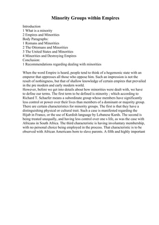 Minority Groups within Empires
Introduction
1 What is a minority
2 Empires and Minorities
Body Paragraphs:
1 Romans and Minorities
2 The Ottomans and Minorities
3 The United States and Minorities
4 Minorities and Destroying Empires
Conclusion:
1 Recommendations regarding dealing with minorities
When the word Empire is heard, people tend to think of a hegemonic state with an
emperor that oppresses all those who oppose him. Such an impression is not the
result of nothingness, but that of shallow knowledge of certain empires that prevailed
in the pre modern and early modern world.
However, before we get into details about how minorities were dealt with, we have
to define our terms. The first term to be defined is minority ; which according to
Richard T. Schaefer means a subordinate group whose members have significantly
less control or power over their lives than members of a dominant or majority group.
There are certain characteristics for minority groups. The first is that they have a
distinguishing physical or cultural trait. Such a case is manifested regarding the
Hijab in France, or the use of Kurdish language by Lebanese Kurds. The second is
being treated unequally, and having less control over one s life, as was the case with
Africans in South Africa. The third characteristic is having involuntary membership,
with no personal choice being employed in the process. That characteristic is to be
observed with African Americans born to slave parents. A fifth and highly important
 