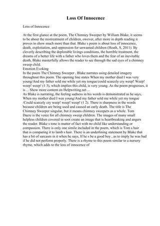 Loss Of Innocence
Loss of Innocence
At the first glance at the poem, The Chimney Sweeper by William Blake, it seems
to be about the mistreatment of children, owever, after more in depth reading it
proves to show much more than that. Blake s poem is about loss of innocence,
death, exploitation, and oppression for unwanted children (Heath, S, 2011). By
cleverly describing the deplorable livings conditions, the horrible treatment, the
dreams of a better life with a father who loves them and the fear of an inevitable
death, Blake masterfully allows the reader to see through the sad eyes of a chimney
sweep child.
Emotion Evoking
In the poem The Chimney Sweeper , Blake narrates using detailed imagery
throughout this poem. The opening line states When my mother died I was very
young/And my father sold me while yet my tongue/could scarcely cry weep! Weep!
weep! weep! (1 3), which implies this child, is very young. As the poem progresses, it
is ... Show more content on Helpwriting.net ...
As Blake is narrating, the feeling sadness in his words is demonstrated as he says,
When my mother died I was young/And my father sold me while yet my tongue
/Could scarcely cry weep! weep! weep! (1 2). There is sharpness in the words
because children are being used and caused an early death. The title is The
Chimney Sweeper singular, but it means chimney sweepers as a whole. Tom
Dacre is the voice for all chimney sweep children. The images of many small
helpless children covered in soot create an image that is heartbreaking and angers
the reader. Blake s tone is matter of fact with no child like understanding or
compassion. There is only one simile included in the poem, which is Tom s hair
that is comparing it to lamb s hair. There is an underlining statement by Blake that
has a bit of sarcasm in it when he says, If he s be a good boy , as to imply he was bad
if he did not perform properly. There is a rhyme to this poem similar to a nursery
rhyme, which adds to the loss of innocence of
 