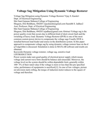 Voltage Sag Mitigation Using Dynamic Voltage Restorer
Voltage Sag Mitigation using Dynamic Voltage Restorer Vijay S. Karale1
Dept. of Electrical Engineering
Shri Sant Gajanan Maharaj College of Engineering
Shegaon, Dist Buldhana, 444203 vijayskarale@gmail.com Saurabh S. Jadhao2
Asst. Professor, Dept. of Electrical Engineering
Shri Sant Gajanan Maharaj College of Engineering
Shegaon, Dist Buldhana, 444203 ssjadhao@gmail.com Abstract Voltage sag is the
power quality event that occurs due to different kind of short circuit fault and the
switching of heavy load. Dynamic Voltage Restorer (DVR) is one of the most
common custom power device to compensate the voltage sags Usually DVR is
installed between load feeder and source in the distribution system. In this paper
approach to compensate voltage sag by using dynamic voltage restorer base on the d
q 0 algorithm is discussed. Simulation is done in MATLAB software and results are
obtained.
Keywords Dynamic voltage restorer, voltage sag, sensitive load
I.INTRODUCTION
Power system make sure good quality of electrical power supply which means
voltage and current wave form should be balance and sinusoidal. Moreover, the
voltage level on the system should be within dependable limit, generally within
100+ 5% of their rated value if the voltage is more or less than this pre specified
value, performance of equipments is sacrificed.[1]. In case of low voltages, picture
on television starts rolling, the torque of induction motor reduces to the square of
voltage and therefore
 