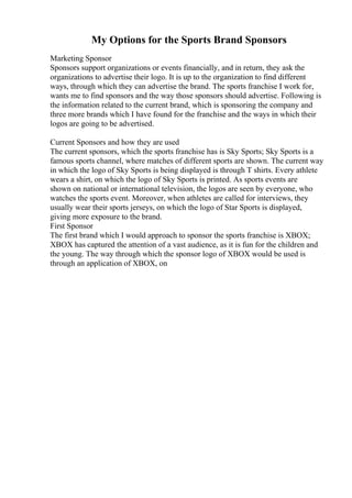 My Options for the Sports Brand Sponsors
Marketing Sponsor
Sponsors support organizations or events financially, and in return, they ask the
organizations to advertise their logo. It is up to the organization to find different
ways, through which they can advertise the brand. The sports franchise I work for,
wants me to find sponsors and the way those sponsors should advertise. Following is
the information related to the current brand, which is sponsoring the company and
three more brands which I have found for the franchise and the ways in which their
logos are going to be advertised.
Current Sponsors and how they are used
The current sponsors, which the sports franchise has is Sky Sports; Sky Sports is a
famous sports channel, where matches of different sports are shown. The current way
in which the logo of Sky Sports is being displayed is through T shirts. Every athlete
wears a shirt, on which the logo of Sky Sports is printed. As sports events are
shown on national or international television, the logos are seen by everyone, who
watches the sports event. Moreover, when athletes are called for interviews, they
usually wear their sports jerseys, on which the logo of Star Sports is displayed,
giving more exposure to the brand.
First Sponsor
The first brand which I would approach to sponsor the sports franchise is XBOX;
XBOX has captured the attention of a vast audience, as it is fun for the children and
the young. The way through which the sponsor logo of XBOX would be used is
through an application of XBOX, on
 
