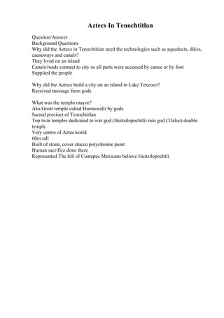Aztecs In Tenochtitlan
Question/Answer
Background Questions
Why did the Aztecs in Tenochtitlan need the technologies such as aqueducts, dikes,
causeways and canals?
They lived on an island
Canals/roads connect to city so all parts were accessed by canoe or by foot
Supplied the people
Why did the Aztecs build a city on an island in Lake Texcoco?
Received message from gods
What was the templo mayor?
Aka Great temple called Hueteocalli by gods
Sacred precinct of Tenochtitlan
Top twin temples dedicated to war god (Huitzilopochtli) rain god (Tlaloc) double
temple
Very centre of Aztecworld
60m tall
Built of stone, cover stucco polychrome paint
Human sacrifice done there
Represented The hill of Coatepec Mexicans believe Huitzilopochtli
 
