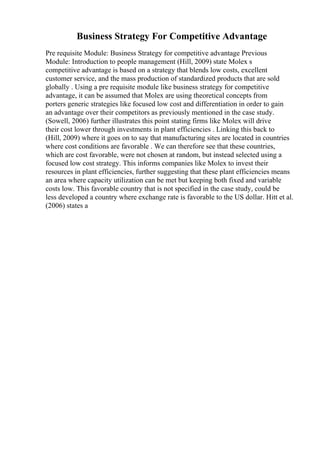 Business Strategy For Competitive Advantage
Pre requisite Module: Business Strategy for competitive advantage Previous
Module: Introduction to people management (Hill, 2009) state Molex s
competitive advantage is based on a strategy that blends low costs, excellent
customer service, and the mass production of standardized products that are sold
globally . Using a pre requisite module like business strategy for competitive
advantage, it can be assumed that Molex are using theoretical concepts from
porters generic strategies like focused low cost and differentiation in order to gain
an advantage over their competitors as previously mentioned in the case study.
(Sowell, 2006) further illustrates this point stating firms like Molex will drive
their cost lower through investments in plant efficiencies . Linking this back to
(Hill, 2009) where it goes on to say that manufacturing sites are located in countries
where cost conditions are favorable . We can therefore see that these countries,
which are cost favorable, were not chosen at random, but instead selected using a
focused low cost strategy. This informs companies like Molex to invest their
resources in plant efficiencies, further suggesting that these plant efficiencies means
an area where capacity utilization can be met but keeping both fixed and variable
costs low. This favorable country that is not specified in the case study, could be
less developed a country where exchange rate is favorable to the US dollar. Hitt et al.
(2006) states a
 