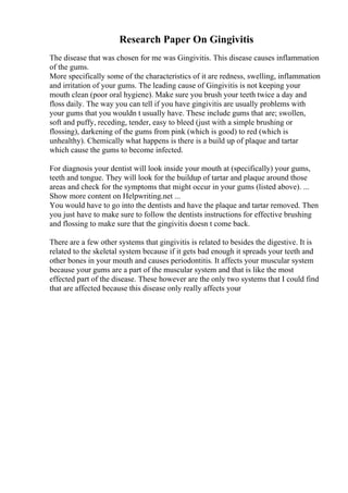Research Paper On Gingivitis
The disease that was chosen for me was Gingivitis. This disease causes inflammation
of the gums.
More specifically some of the characteristics of it are redness, swelling, inflammation
and irritation of your gums. The leading cause of Gingivitis is not keeping your
mouth clean (poor oral hygiene). Make sure you brush your teeth twice a day and
floss daily. The way you can tell if you have gingivitis are usually problems with
your gums that you wouldn t usually have. These include gums that are; swollen,
soft and puffy, receding, tender, easy to bleed (just with a simple brushing or
flossing), darkening of the gums from pink (which is good) to red (which is
unhealthy). Chemically what happens is there is a build up of plaque and tartar
which cause the gums to become infected.
For diagnosis your dentist will look inside your mouth at (specifically) your gums,
teeth and tongue. They will look for the buildup of tartar and plaque around those
areas and check for the symptoms that might occur in your gums (listed above). ...
Show more content on Helpwriting.net ...
You would have to go into the dentists and have the plaque and tartar removed. Then
you just have to make sure to follow the dentists instructions for effective brushing
and flossing to make sure that the gingivitis doesn t come back.
There are a few other systems that gingivitis is related to besides the digestive. It is
related to the skeletal system because if it gets bad enough it spreads your teeth and
other bones in your mouth and causes periodontitis. It affects your muscular system
because your gums are a part of the muscular system and that is like the most
effected part of the disease. These however are the only two systems that I could find
that are affected because this disease only really affects your
 