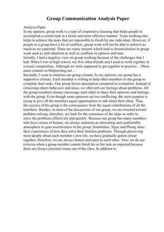 Group Communication Analysis Paper
Analysis Paper
In my opinion, group work is a type of cooperative learning that helps people to
accomplish a certain task in a faster and more effective manner. Team working also
helps to achieve the tasks that are impossible to finish by one individual. However, if
people in a group have a lot of conflicts, group work will not be able to achieve as
much as we expected. There are many reasons which lead to dissatisfaction in group
work such as individualism as well as conflicts in opinion and time.
Initially, I had a negative view on group working because of the challenges that I
had. When I was in high school, my five other friends and I used to work together in
a music competition. Although we were supposed to get together to practice ... Show
more content on Helpwriting.net ...
Secondly, I want to mention our group climate. In my opinion, our group has a
supportive climate. Each member is willing to help other members in the group to
complete their tasks. Our group favors description compared to evaluation. Instead of
criticizing others behaviors and ideas, we often tell our feelings about problems. All
the group members always encourage each other to share their opinions and feelings
with the group. Even though some opinions are too conflicting, the main purpose is
trying to give all the members equal opportunities to talk about their ideas. Thus,
the success of the group is the consequence from the equal contributions of all the
members. Besides, in most of the discussions of our group, we are oriented toward
problem solving; therefore, we look for the consensus of the ideas in order to
solve the problems effectively and quickly. Because our group has many members
who have senses of humor, we always maintain an interesting and comfortable
atmosphere to gain assertiveness in the group. Sometimes, Ngoc and Phong share
their experiences of how they solve their families problems. Through perceiving
more deeply about each member s own life, we have gradually gotten closer
together; therefore, we are always honest and open to each other. Also, we do not
criticize when a group member cannot finish his or her task as expected because
there are always personal issues out of the class. In addition to
 