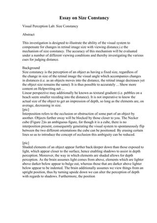 Essay on Size Constancy
Visual Perception Lab: Size Constancy
Abstract
This investigation is designed to illustrate the ability of the visual system to
compensate for changes in retinal image size with viewing distance,i.e the
mechanism of size constancy. The accuracy of this mechanism will be evaluated
under a number of different viewing conditions and thereby investigating the various
cues for judging distance.
Background
Size constancy is the perception of an object as having a fixed size, regardless of
the change in size of the retinal image the visual angle which accompanies changes
in distances (i.e. as an objects moves into the distance, the retinal image decreases yet
the object size remains the same). It is thus possible to accurately ... Show more
content on Helpwriting.net ...
Linear perspective may additionally be known as textural gradient (i.e. pebbles on a
beach seem smaller receding into the distance). It is not imperative to know the
actual size of the object to get an impression of depth, so long as the elements are, on
average, decreasing in size.
[pic]
Interposition refers to the occlusion or obstruction of some part of an object by
another. Objects further away will be blocked by those closer to you. The Necker
cube (Figure 2)is an ambiguous figure, for though it is a cube, there is no
interposition present, consequently generating the visual system to spontaneously flip
between the two different orientations the cube can be positioned. By erasing certain
lines so as to introduce the concept of occlusion this ambiguity can be reduced.
[pic]
Shaded elements of an object appear further back/deeper down than those exposed to
light, which appear closer to the surface, hence enabling shadows to assist in depth
perception. Moreover, the way in which elements are shaded allows for depth
perception. As the brain assumes light comes from above, elements which are lighter
above darker below appear to bulge out, whereas those that are darker above lighter
below appear to be indented. The brain additionally assumes we view things from an
upright position, thus by turning upside down we can alter the perception of depth
with regards to shadows. Furthermore, the position
 