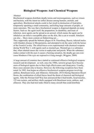 Biological Weapons And Chemical Weapons
Abstract
Biochemical weapons distribute deadly toxins and microorganisms, such as viruses
and bacteria, with the intent too inflict disease among humans, animals, and
agriculture. Biochemical attacks could in fact result in destruction of food plots,
temporarily upsetting a small community, and killing large amounts of people, or
more outcomes. The way that a biochemical weapon is dispersed depends on many
factors. Such as: the agent itself; the preparation; its durability; and route of
infection. most agents can be spread as an aerosol, which means the agent can be
inhaled or can infect a susceptible place on the skin, like a cut or wound. Attackers
can also ... Show more content on Helpwriting.net ...
They supposedly spread the bubonic plague in St. Petersburg, Russia, infected mules
with Glanders disease in Mesopotamia, and attempted to do the same with the horses
of the French Cavalry. The allied forces even experimented with chemical weapons
during World War 1, with agents such as mustard gas. Mustard gas is a substance
that, when inhaled causes the victim to asphyxiate and perish. When the substance
makes contact with the eyes it causes a burning sensation, the deadly gas can even
cause blindness if the eyes are exposed to it long enough. (Wiggins, 2009)
A large amount of countries have started or continued offensive biological weapons
research and development . as well, since the 1980s, terrorist groups have become
users of biological agents due to there high effectiveness and cheap price. Usually,
these cases amount only to hoaxes. However, the following exceptions have been
noted: In 1985, Iran began an offensive biochemical weapons program involving
anthrax, Botulinum toxin, and Aflatoxin. (Schnieder, 2015) During Operation Desert
Storm, the combination of allied forces faced the threat of chemical and biological
agents. After the Persian Gulf War, Iran announced that it had bombs, Scud missiles,
122 mm rockets, and artillery shells equipped with Botulinum toxin, anthrax, and
aflatoxin. They also had mist tanks fitted to many aircraft that could distribute
 
