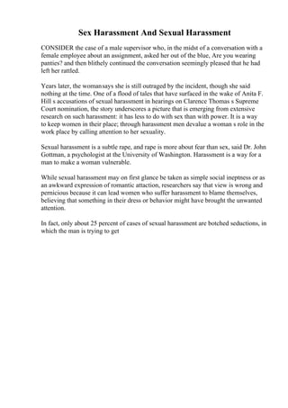Sex Harassment And Sexual Harassment
CONSIDER the case of a male supervisor who, in the midst of a conversation with a
female employee about an assignment, asked her out of the blue, Are you wearing
panties? and then blithely continued the conversation seemingly pleased that he had
left her rattled.
Years later, the womansays she is still outraged by the incident, though she said
nothing at the time. One of a flood of tales that have surfaced in the wake of Anita F.
Hill s accusations of sexual harassment in hearings on Clarence Thomas s Supreme
Court nomination, the story underscores a picture that is emerging from extensive
research on such harassment: it has less to do with sex than with power. It is a way
to keep women in their place; through harassment men devalue a woman s role in the
work place by calling attention to her sexuality.
Sexual harassment is a subtle rape, and rape is more about fear than sex, said Dr. John
Gottman, a psychologist at the University of Washington. Harassment is a way for a
man to make a woman vulnerable.
While sexual harassment may on first glance be taken as simple social ineptness or as
an awkward expression of romantic attaction, researchers say that view is wrong and
pernicious because it can lead women who suffer harassment to blame themselves,
believing that something in their dress or behavior might have brought the unwanted
attention.
In fact, only about 25 percent of cases of sexual harassment are botched seductions, in
which the man is trying to get
 