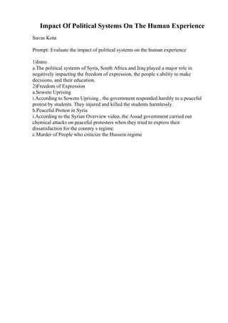 Impact Of Political Systems On The Human Experience
Suvas Kota
Prompt: Evaluate the impact of political systems on the human experience
1)Intro
a.The political systems of Syria, South Africa and Iraq played a major role in
negatively impacting the freedom of expression, the people s ability to make
decisions, and their education.
2)Freedom of Expression
a.Soweto Uprising
i.According to Soweto Uprising , the government responded harshly to a peaceful
protest by students. They injured and killed the students harmlessly.
b.Peaceful Protest in Syria
i.According to the Syrian Overview video, the Assad government carried out
chemical attacks on peaceful protesters when they tried to express their
dissatisfaction for the country s regime.
c.Murder of People who criticize the Hussein regime
 