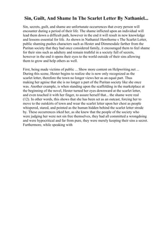 Sin, Guilt, And Shame In The Scarlet Letter By Nathaniel...
Sin, secrets, guilt, and shame are unfortunate occurrences that every person will
encounter during a period of their life. The shame inflicted upon an individual will
lead them down a difficult path, however in the end it will result in new knowledge
and lessons essential for life. As shown in Nathaniel Hawthorne s The Scarlet Letter,
public shaming pushes characters such as Hester and Dimmesdale farther from the
Puritan society that they had once considered family, it encouraged them to feel shame
for their sins such as adultery and remain truthful in a society full of secrets,
however in the end it opens their eyes to the world outside of their sins allowing
them to grow and help others as well.
First, being made victims of public ... Show more content on Helpwriting.net ...
During this scene, Hester begins to realize she is now only recognized as the
scarlet letter, therefore the town no longer views her as an equal part. Thus
making her agnise that she is no longer a part of the Puritan society like she once
was. Another example, is when standing upon the scaffolding in the marketplace at
the beginning of the novel, Hester turned her eyes downward at the scarlet letter,
and even touched it with her finger, to assure herself that... the shame were real
(12). In other words, this shows that she has been set as an outcast, forcing her to
move to the outskirts of town and wear the scarlet letter upon her chest as people
whispered, stared, and pointed as the human hidden behind the scarlet letter strode
by. These occurrences irked her, as she knew that the people of the society who
were judging her were not sin free themselves, they had all committed a wrongdoing
and were hypocritical and far from pure, they were merely keeping their sins a secret.
Furthermore, while speaking with
 