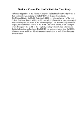 National Center For Health Statistics Case Study
1.Discuss the purpose of the National Center for Health Statistics (NCHS)? What is
their responsibility pertaining to the ICD 10 CM? Discuss this in detail.
The National Center for Health Statistics (NCHS) is a principal agency of the U.S.
Federal Statistical System which provides statistical information to guide actions and
policies to improve the health of the American people. The NCHS is responsible for
helping develop the new version of the ICD 9 CM, which is the ICD 10. Their job
is to help improve the health of the people by dealing with statistical information
that include actions and policies. The ICD 10 was an improvement from the ICD 9.
It is easier to use and it has deleted codes and added them as well. It has also made
improvements
 