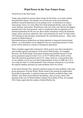 Wind Power in the Near Future Essay
Wind Power in the Near Future
Today many people are anxious about energy for the future, as it seems realistic
that petroleum energy will someday run out and since some environmental
problems caused by petroleum use are getting worse. As alternatives to today s
main energy source, oil, some others have been proposed already, such as solar,
water, biomass, and nuclear. Wind Power is the one of the ways that has the biggest
potential and is the most practical. And it is predicted to play an important role in
electrical generation for the new era. But to think wind power will be the dominant
energy source can be too optimistic. How will wind power be used? To what extent
will wind power take the place of petroleum? We can find the answers ... Show more
content on Helpwriting.net ...
Decentralized power production can bring immunity to largescale electrical grid
failures. As wind turbines can be adapted to this use, increasing amounts of wind
power will be utilized as a means to micropower generation.
These examples suggest that wind power will be used in ways that correspond to
each needed capacity and purpose. In the article Wind Energy: An Untapped
Resource, the Wind Energy Association estimates the potential amount of wind
power generation capacity in the U.S.A. at 10,777 billion kW/h, which is three
times the electricity generated in the U.S.A. today. However, it also predicts that
we are unlikely ever to use even half of that potential. In fact, in 2000, the U.S.A.
was using less than 1% of that potential! This is because wind power is not always
the superior method, and there are some problems still to be solved.
In the article Nuclear Now, Schwarts and Keiss point out some problems with wind
power generation. First the Whish, Whish sound of the turning fan might bother
the people living nearby. A relatively large area of land is needed for huge wind
turbines. Also birds can be killed by the turbines. And, of course, there is the
question of the cost. In Wind Turbines Taking Toll on Birds of Prey, for example
USA Today reports that the number of birds killed by the
 