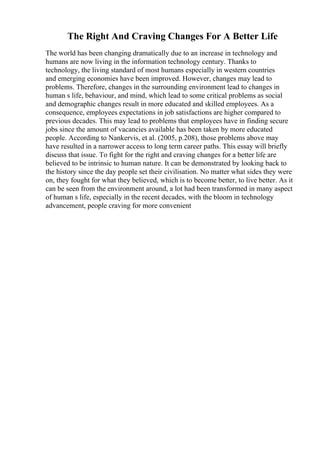 The Right And Craving Changes For A Better Life
The world has been changing dramatically due to an increase in technology and
humans are now living in the information technology century. Thanks to
technology, the living standard of most humans especially in western countries
and emerging economies have been improved. However, changes may lead to
problems. Therefore, changes in the surrounding environment lead to changes in
human s life, behaviour, and mind, which lead to some critical problems as social
and demographic changes result in more educated and skilled employees. As a
consequence, employees expectations in job satisfactions are higher compared to
previous decades. This may lead to problems that employees have in finding secure
jobs since the amount of vacancies available has been taken by more educated
people. According to Nankervis, et al. (2005, p.208), those problems above may
have resulted in a narrower access to long term career paths. This essay will briefly
discuss that issue. To fight for the right and craving changes for a better life are
believed to be intrinsic to human nature. It can be demonstrated by looking back to
the history since the day people set their civilisation. No matter what sides they were
on, they fought for what they believed, which is to become better, to live better. As it
can be seen from the environment around, a lot had been transformed in many aspect
of human s life, especially in the recent decades, with the bloom in technology
advancement, people craving for more convenient
 