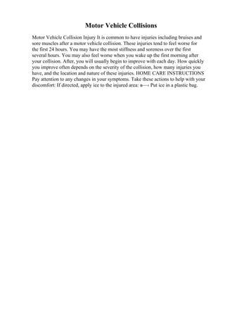 Motor Vehicle Collisions
Motor Vehicle Collision Injury It is common to have injuries including bruises and
sore muscles after a motor vehicle collision. These injuries tend to feel worse for
the first 24 hours. You may have the most stiffness and soreness over the first
several hours. You may also feel worse when you wake up the first morning after
your collision. After, you will usually begin to improve with each day. How quickly
you improve often depends on the severity of the collision, how many injuries you
have, and the location and nature of these injuries. HOME CARE INSTRUCTIONS
Pay attention to any changes in your symptoms. Take these actions to help with your
discomfort: If directed, apply ice to the injured area: в—‹ Put ice in a plastic bag.
 
