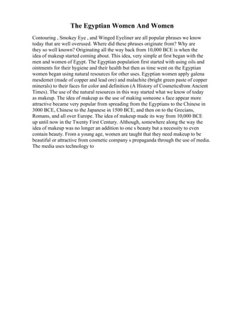 The Egyptian Women And Women
Contouring , Smokey Eye , and Winged Eyeliner are all popular phrases we know
today that are well overused. Where did these phrases originate from? Why are
they so well known? Originating all the way back from 10,000 BCE is when the
idea of makeup started coming about. This idea, very simple at first began with the
men and women of Egypt. The Egyptian population first started with using oils and
ointments for their hygiene and their health but then as time went on the Egyptian
women began using natural resources for other uses. Egyptian women apply galena
mesdemet (made of copper and lead ore) and malachite (bright green paste of copper
minerals) to their faces for color and definition (A History of Cosmeticsfrom Ancient
Times). The use of the natural resources in this way started what we know of today
as makeup. The idea of makeup as the use of making someone s face appear more
attractive became very popular from spreading from the Egyptians to the Chinese in
3000 BCE, Chinese to the Japanese in 1500 BCE, and then on to the Grecians,
Romans, and all over Europe. The idea of makeup made its way from 10,000 BCE
up until now in the Twenty First Century. Although, somewhere along the way the
idea of makeup was no longer an addition to one s beauty but a necessity to even
contain beauty. From a young age, women are taught that they need makeup to be
beautiful or attractive from cosmetic company s propaganda through the use of media.
The media uses technology to
 