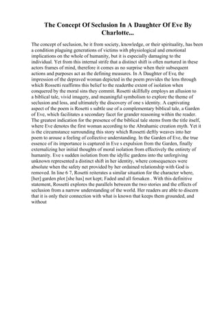 The Concept Of Seclusion In A Daughter Of Eve By
Charlotte...
The concept of seclusion, be it from society, knowledge, or their spirituality, has been
a condition plaguing generations of victims with physiological and emotional
implications on the whole of humanity, but it is especially damaging to the
individual. Yet from this internal strife that a distinct shift is often nurtured in these
actors frames of mind, therefore it comes as no surprise when their subsequent
actions and purposes act as the defining measures. In A Daughter of Eve, the
impression of the depraved woman depicted in the poem provides the lens through
which Rossetti reaffirms this belief to the readerthe extent of isolation when
conquered by the moral sins they commit. Rosetti skillfully employs an allusion to
a biblical tale, vivid imagery, and meaningful symbolism to explore the theme of
seclusion and loss, and ultimately the discovery of one s identity. A captivating
aspect of the poem is Rosetti s subtle use of a complementary biblical tale, a Garden
of Eve, which facilitates a secondary facet for grander reasoning within the reader.
The greatest indication for the presence of the biblical tale stems from the title itself,
where Eve denotes the first woman according to the Abrahamic creation myth. Yet it
is the circumstance surrounding this story which Rossetti deftly weaves into her
poem to arouse a feeling of collective understanding. In the Garden of Eve, the true
essence of its importance is captured in Eve s expulsion from the Garden, finally
externalizing her initial thoughts of moral isolation from effectively the entirety of
humanity. Eve s sudden isolation from the idyllic gardens into the unforgiving
unknown represented a distinct shift in her identity, where consequences were
absolute when the safety net provided by her ordained relationship with God is
removed. In line 6 7, Rosetti reiterates a similar situation for the character where,
[her] garden plot [she has] not kept; Faded and all forsaken . With this definitive
statement, Rossetti explores the parallels between the two stories and the effects of
seclusion from a narrow understanding of the world. Her readers are able to discern
that it is only their connection with what is known that keeps them grounded, and
without
 