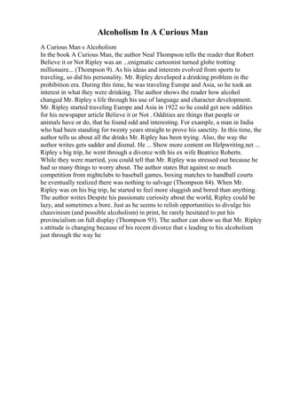 Alcoholism In A Curious Man
A Curious Man s Alcoholism
In the book A Curious Man, the author Neal Thompson tells the reader that Robert
Believe it or Not Ripley was an ...enigmatic cartoonist turned globe trotting
millionaire... (Thompson 9). As his ideas and interests evolved from sports to
traveling, so did his personality. Mr. Ripley developed a drinking problem in the
prohibition era. During this time, he was traveling Europe and Asia, so he took an
interest in what they were drinking. The author shows the reader how alcohol
changed Mr. Ripley s life through his use of language and character development.
Mr. Ripley started traveling Europe and Asia in 1922 so he could get new oddities
for his newspaper article Believe it or Not . Oddities are things that people or
animals have or do, that he found odd and interesting. For example, a man in India
who had been standing for twenty years straight to prove his sanctity. In this time, the
author tells us about all the drinks Mr. Ripley has been trying. Also, the way the
author writes gets sadder and dismal. He ... Show more content on Helpwriting.net ...
Ripley s big trip, he went through a divorce with his ex wife Beatrice Roberts.
While they were married, you could tell that Mr. Ripley was stressed out because he
had so many things to worry about. The author states But against so much
competition from nightclubs to baseball games, boxing matches to handball courts
he eventually realized there was nothing to salvage (Thompson 84). When Mr.
Ripley was on his big trip, he started to feel more sluggish and bored than anything.
The author writes Despite his passionate curiosity about the world, Ripley could be
lazy, and sometimes a bore. Just as he seems to relish opportunities to divulge his
chauvinism (and possible alcoholism) in print, he rarely hesitated to put his
provincialism on full display (Thompson 93). The author can show us that Mr. Ripley
s attitude is changing because of his recent divorce that s leading to his alcoholism
just through the way he
 