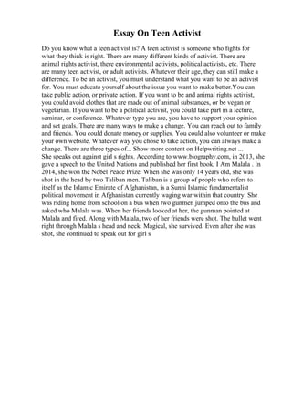 Essay On Teen Activist
Do you know what a teen activist is? A teen activist is someone who fights for
what they think is right. There are many different kinds of activist. There are
animal rights activist, there environmental activists, political activists, etc. There
are many teen activist, or adult activists. Whatever their age, they can still make a
difference. To be an activist, you must understand what you want to be an activist
for. You must educate yourself about the issue you want to make better.You can
take public action, or private action. If you want to be and animal rights activist,
you could avoid clothes that are made out of animal substances, or be vegan or
vegetarian. If you want to be a political activist, you could take part in a lecture,
seminar, or conference. Whatever type you are, you have to support your opinion
and set goals. There are many ways to make a change. You can reach out to family
and friends. You could donate money or supplies. You could also volunteer or make
your own website. Whatever way you chose to take action, you can always make a
change. There are three types of... Show more content on Helpwriting.net ...
She speaks out against girl s rights. According to www.biography.com, in 2013, she
gave a speech to the United Nations and published her first book, I Am Malala . In
2014, she won the Nobel Peace Prize. When she was only 14 years old, she was
shot in the head by two Taliban men. Taliban is a group of people who refers to
itself as the Islamic Emirate of Afghanistan, is a Sunni Islamic fundamentalist
political movement in Afghanistan currently waging war within that country. She
was riding home from school on a bus when two gunmen jumped onto the bus and
asked who Malala was. When her friends looked at her, the gunman pointed at
Malala and fired. Along with Malala, two of her friends were shot. The bullet went
right through Malala s head and neck. Magical, she survived. Even after she was
shot, she continued to speak out for girl s
 