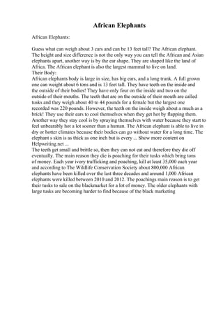 African Elephants
African Elephants:
Guess what can weigh about 3 cars and can be 13 feet tall? The African elephant.
The height and size difference is not the only way you can tell the African and Asian
elephants apart, another way is by the ear shape. They are shaped like the land of
Africa. The African elephant is also the largest mammal to live on land.
Their Body:
African elephants body is large in size, has big ears, and a long trunk. A full grown
one can weight about 6 tons and is 13 feet tall. They have teeth on the inside and
the outside of their bodies! They have only four on the inside and two on the
outside of their mouths. The teeth that are on the outside of their mouth are called
tusks and they weigh about 40 to 44 pounds for a female but the largest one
recorded was 220 pounds. However, the teeth on the inside weigh about a much as a
brick! They use their ears to cool themselves when they get hot by flapping them.
Another way they stay cool is by spraying themselves with water because they start to
feel unbearably hot a lot sooner than a human. The African elephant is able to live in
dry or hotter climates because their bodies can go without water for a long time. The
elephant s skin is as thick as one inch but is every ... Show more content on
Helpwriting.net ...
The teeth get small and brittle so, then they can not eat and therefore they die off
eventually. The main reason they die is poaching for their tusks which bring tons
of money. Each year ivory trafficking and poaching, kill at least 35,000 each year
and according to The Wildlife Conservation Society about 800,000 African
elephants have been killed over the last three decades and around 1,000 African
elephants were killed between 2010 and 2012. The poachings main reason is to get
their tusks to sale on the blackmarket for a lot of money. The older elephants with
large tusks are becoming harder to find because of the black marketing
 