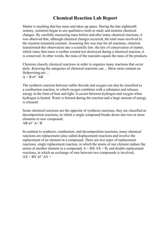 Chemical Reaction Lab Report
Matter is anything that has mass and takes up space. During the late eighteenth
century, scientists began to use qualitative tools to study and monitor chemical
changes. By carefully measuring mass before and after many chemical reactions, it
was observed that, although chemical changes occurred, the total mass involved in
the reaction remained constant. Assuming this was true for all reactions, chemists
transformed this observation into a scientific law; the law of conservation of matter,
which states that mass is neither created nor destroyed during a chemical reaction, it
is conserved. In other words, the mass of the reactants equals the mass of the products.
Chemists classify chemical reactions in order to organize many reactions that occur
daily. Knowing the categories of chemical reactions can ... Show more content on
Helpwriting.net ...
A + B в†’ AB
The synthesis reaction between sulfur dioxide and oxygen can also be classified as
a combustion reaction, in which oxygen combines with a substance and releases
energy in the form of heat and light. It occurs between hydrogen and oxygen when
hydrogen is heated. Water is formed during the reaction and a large amount of energy
is released.
Some chemical reactions are the opposite of synthesis reactions, they are classified as
decomposition reactions, in which a single compound breaks down into two or more
elements or new compound.
AB в†’ A+ B
In contrast to synthesis, combustion, and decomposition reactions, many chemical
reactions are replacement (also called displacement) reactions and involve the
replacement of an element in a compound. There are two types of replacement
reactions; single replacement reaction, in which the atoms of one element replace the
atoms of another element in a compound, A + BX AX + B; and double replacement
reactions, in which an exchange of ions between two compounds is involved,
AX + BY в†’ AY +
 