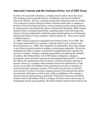 Internal Controls and the Sarbanes-Oxley Act of 2002 Essay
In order to be successful in business, a company must be able to track their assets.
This tracking system is typically done by a bookkeeper and must be reliable in
order to be effective. The way a company ensures their financial records are reliable
is by setting up a system of internal controls. Internal controls allow a company to
protect its assets from fraud and theft as well as ensuring records are kept accurately
by reducing errors and irregularities (Keisco, Kimmel and Weygandt, 2008). Internal
controls work by assigning responsibility, separating duties to provide checks and
balances, hiring an independent verification agent and through the use of technology
and physical controls. In many instances, internal controls are... Show more content
on Helpwriting.net ...
al., 2008). Internal controls are regulated by the Sarbanes Oxley Act of 2002. This
act assigns responsibility for a company s internal controls on its executives and
directors (Kiesco et.al., 2008). This assignment of responsibility forces the company
to use effective internal controls by making a certain group responsible. The act also
established the Public Company Accounting Oversight Board which regulates the
activities of auditors. Together, assigning responsibility and defining the standards
of auditors, the Sarbanes Oxley Act of 2002 helps to safeguard a company s
investments, assets and future successes by discouraging fraud and theft. A company
that follows the requirements of the act insures to investors that their reporting is
accurate. However, a company whose internal controls show deficiencies, or who
chooses not to follow the Sarbanes Oxley requirements provides no insurance to
investors that their reporting is accurate. This would cause investors to sell their
stock and new investors to avoid the company because of the potential that reports
are inaccurate. Stock prices would, in turn, suffer as confidence in the company s
financial practices and reporting is questioned. With all the insurances provided by
internal controls and Sarbanes Oxley, a company still faces issues with accuracy in
bookkeeping records and accounting. The human element required intrinsically by the
 