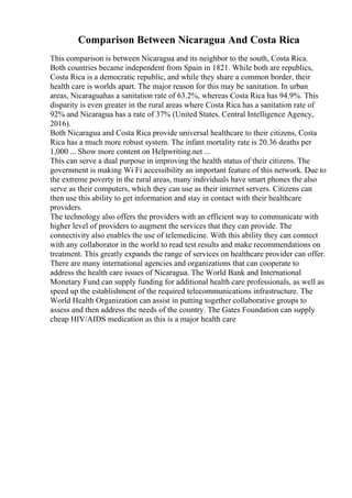 Comparison Between Nicaragua And Costa Rica
This comparison is between Nicaragua and its neighbor to the south, Costa Rica.
Both countries became independent from Spain in 1821. While both are republics,
Costa Rica is a democratic republic, and while they share a common border, their
health care is worlds apart. The major reason for this may be sanitation. In urban
areas, Nicaraguahas a sanitation rate of 63.2%, whereas Costa Rica has 94.9%. This
disparity is even greater in the rural areas where Costa Rica has a sanitation rate of
92% and Nicaragua has a rate of 37% (United States. Central Intelligence Agency,
2016).
Both Nicaragua and Costa Rica provide universal healthcare to their citizens, Costa
Rica has a much more robust system. The infant mortality rate is 20.36 deaths per
1,000 ... Show more content on Helpwriting.net ...
This can serve a dual purpose in improving the health status of their citizens. The
government is making Wi Fi accessibility an important feature of this network. Due to
the extreme poverty in the rural areas, many individuals have smart phones the also
serve as their computers, which they can use as their internet servers. Citizens can
then use this ability to get information and stay in contact with their healthcare
providers.
The technology also offers the providers with an efficient way to communicate with
higher level of providers to augment the services that they can provide. The
connectivity also enables the use of telemedicine. With this ability they can connect
with any collaborator in the world to read test results and make recommendations on
treatment. This greatly expands the range of services on healthcare provider can offer.
There are many international agencies and organizations that can cooperate to
address the health care issues of Nicaragua. The World Bank and International
Monetary Fund can supply funding for additional health care professionals, as well as
speed up the establishment of the required telecommunications infrastructure. The
World Health Organization can assist in putting together collaborative groups to
assess and then address the needs of the country. The Gates Foundation can supply
cheap HIV/AIDS medication as this is a major health care
 