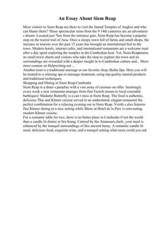 An Essay About Siem Reap
Most visitors to Siem Reap are there to visit the famed Temples of Angkor and who
can blame them? These spectacular ruins from the 9 14th centuries are an adventurer
s dream. Located just 7km from the entrance gate, Siem Reap has become a popular
stop on the tourist trail of Asia. Once a sleepy town full of farms and small shops, the
increase in tourists over the past 15 years has brought an international feel to the
town. Modern hotels, internet cafes, and international restaurants are a welcome treat
after a day spent exploring the temples in the Cambodian heat. Yet, Siem Reapretains
its small town charm and visitors who take the time to explore the town and its
surroundings are rewarded with a deeper insight in to Cambodian culture and... Show
more content on Helpwriting.net ...
Another treat is a traditional massage at our favorite shop, Bodia Spa. Here you will
be treated to a relaxing spa or massage treatment, using top quality natural products
and traditional techniques.
Shopping and Dining in Siem Reap Cambodia
Siem Reap is a diner s paradise with a vast array of cuisines on offer. Seemingly
every week a new restaurant emerges from fine French menus to local crocodile
barbeques! Madame Butterfly is a can t miss in Siem Reap. The food is authentic,
delicious Thai and Khmer cuisine served in an understated, elegant restaurant the
perfect combination for a relaxing evening out in Siem Reap. Viroth s also features
fine Khmer dining in a nice setting while Meric at Hotel de la Paix is reinventing
modern Khmer cuisine.
For a romantic table for two, there is no better place in Cambodia if not the world
than a candle lit dinner at Sra Srang. Catered by the Amansara chefs, your meal is
enhanced by the tranquil surroundings of this ancient baray. A romantic candle lit
meal, delicious food, exquisite wine, and a tranquil setting what more could you ask
 