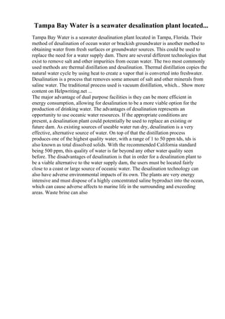 Tampa Bay Water is a seawater desalination plant located...
Tampa Bay Water is a seawater desalination plant located in Tampa, Florida. Their
method of desalination of ocean water or brackish groundwater is another method to
obtaining water from fresh surfaces or groundwater sources. This could be used to
replace the need for a water supply dam. There are several different technologies that
exist to remove salt and other impurities from ocean water. The two most commonly
used methods are thermal distillation and desalination. Thermal distillation copies the
natural water cycle by using heat to create a vapor that is converted into freshwater.
Desalination is a process that removes some amount of salt and other minerals from
saline water. The traditional process used is vacuum distillation, which... Show more
content on Helpwriting.net ...
The major advantage of dual purpose facilities is they can be more efficient in
energy consumption, allowing for desalination to be a more viable option for the
production of drinking water. The advantages of desalination represents an
opportunity to use oceanic water resources. If the appropriate conditions are
present, a desalination plant could potentially be used to replace an existing or
future dam. As existing sources of useable water run dry, desalination is a very
effective, alternative source of water. On top of that the distillation process
produces one of the highest quality water, with a range of 1 to 50 ppm tds, tds is
also known as total dissolved solids. With the recommended California standard
being 500 ppm, this quality of water is far beyond any other water quality seen
before. The disadvantages of desalination is that in order for a desalination plant to
be a viable alternative to the water supply dam, the users must be located fairly
close to a coast or large source of oceanic water. The desalination technology can
also have adverse environmental impacts of its own. The plants are very energy
intensive and must dispose of a highly concentrated saline byproduct into the ocean,
which can cause adverse affects to marine life in the surrounding and exceeding
areas. Waste brine can also
 