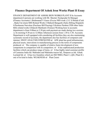 Finance Department Of Ashok Iron Works Plant II Essay
FINANCE DEPARTMENT OF ASHOK IRON WORKS PLANT II In Accounts
department 6 persons are working with Mr. Sheetal, Neelgoudar Sr.Manager
(Finance Accounts) 1.Brahmanad V Gurav (Excise MIS work ) 2.C S Shinde (Cash
, Bank,Vat return MIS Related Work) 3.Mahesh Batagurki (Sales Billing Dispatch)
4.Parshuram Narvekar (Purchase Bill Passing) 5.Kishore Parabat (TDS other Sales
Bills related works 6.Rakesh Mattikatti (Trainee) Working hour in accounts
department is from 9.00am to 5.30 pm cash payment are made during two sessions
i.e In morning 9.30 am to 12.00am Afternoon session from 1.30 to 3.30. Accounts
Department is well equipped with considering all facilities they are also maintaining
systematic record of accounts, the department also has facilities of computers and
internet. SWOT ANALYSIS STRENGTHS пѓ AIW plant has good infrastructure,
physical assets, innovations in manufacturing process in the terms of components
produced. пѓ The company is capable of relative faster development of new
components in comparison with its competitors. пѓ It has sophisticated production
facilities which can produce range of items. пѓ It has highly rated customer profile
of Cummins India ltd. Mahindra and Mahindra tractor ltd., Simpson co.ltd. Ashok
Leyland ltd. пѓ It has two foundries which are ISO 9000 ( Plant I ) ,QS ( Plant II )
one of its kind in India. WEAKNESS пѓ Plant 2semi
 